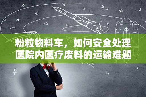 粉粒物料车，如何安全处理医院内医疗废料的运输难题？