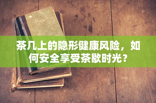 茶几上的隐形健康风险，如何安全享受茶歇时光？