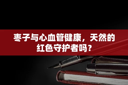 枣子与心血管健康，天然的红色守护者吗？