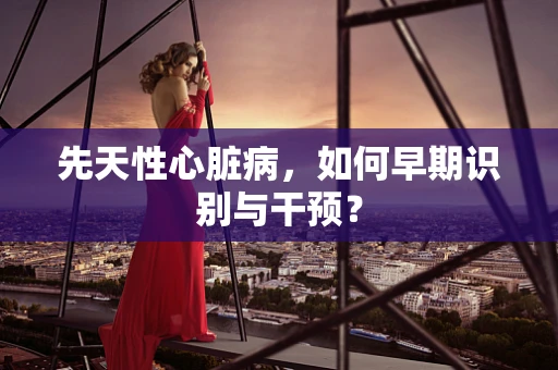 先天性心脏病，如何早期识别与干预？