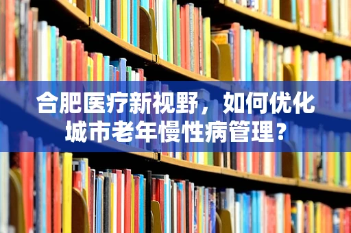 合肥医疗新视野，如何优化城市老年慢性病管理？