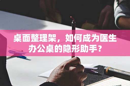 桌面整理架，如何成为医生办公桌的隐形助手？