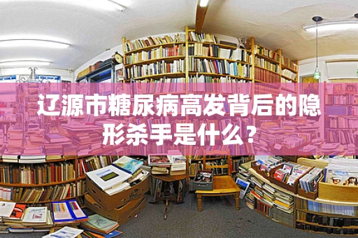 辽源市糖尿病高发背后的隐形杀手是什么？