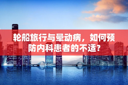轮船旅行与晕动病，如何预防内科患者的不适？