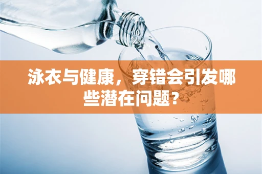 泳衣与健康，穿错会引发哪些潜在问题？