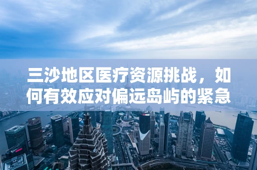 三沙地区医疗资源挑战，如何有效应对偏远岛屿的紧急医疗需求？