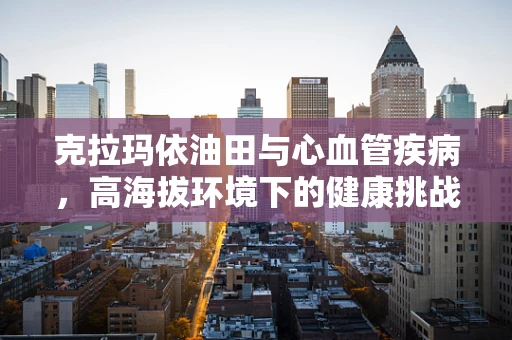 克拉玛依油田与心血管疾病，高海拔环境下的健康挑战？