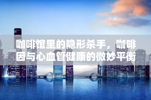 咖啡馆里的隐形杀手，咖啡因与心血管健康的微妙平衡