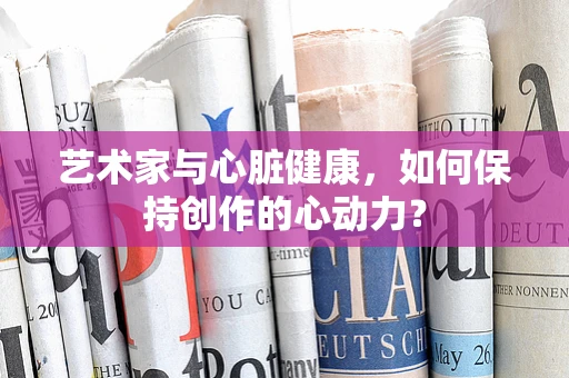 艺术家与心脏健康，如何保持创作的心动力？