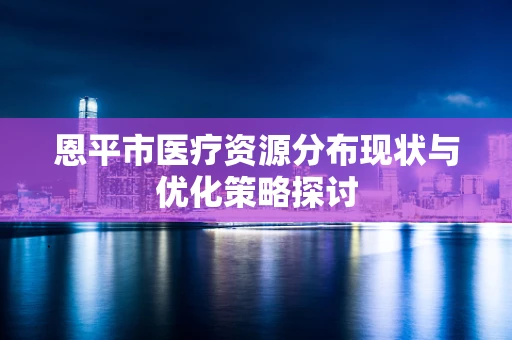 恩平市医疗资源分布现状与优化策略探讨