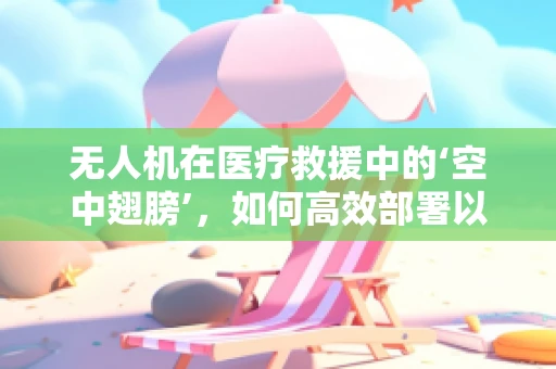 无人机在医疗救援中的‘空中翅膀’，如何高效部署以提升紧急响应速度？