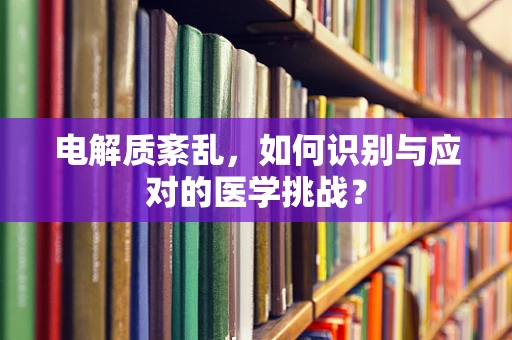 电解质紊乱，如何识别与应对的医学挑战？