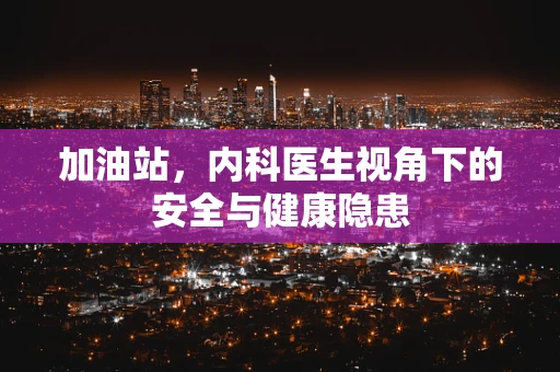 加油站，内科医生视角下的安全与健康隐患