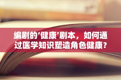 编剧的‘健康’剧本，如何通过医学知识塑造角色健康？
