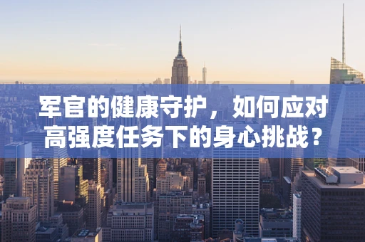 军官的健康守护，如何应对高强度任务下的身心挑战？