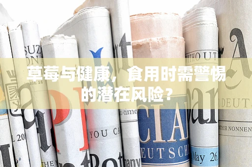 草莓与健康，食用时需警惕的潜在风险？