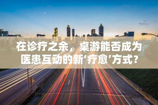 在诊疗之余，桌游能否成为医患互动的新‘疗愈’方式？