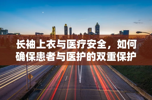 长袖上衣与医疗安全，如何确保患者与医护的双重保护？