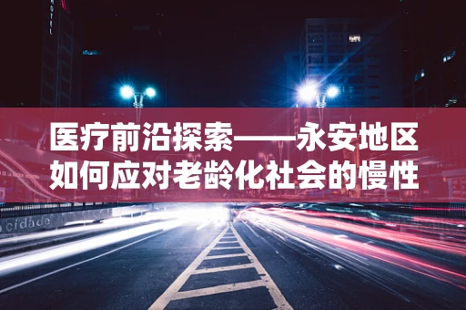 医疗前沿探索——永安地区如何应对老龄化社会的慢性病管理挑战？