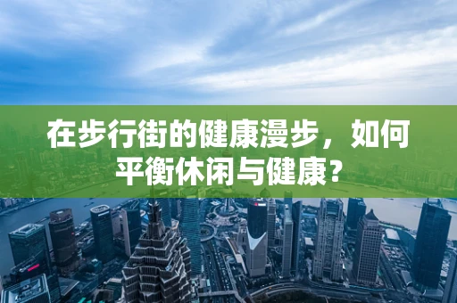 在步行街的健康漫步，如何平衡休闲与健康？