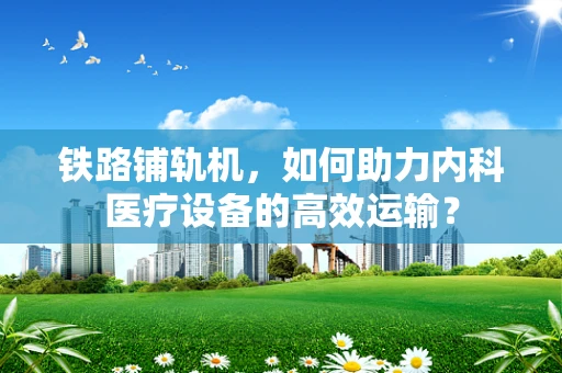 铁路铺轨机，如何助力内科医疗设备的高效运输？