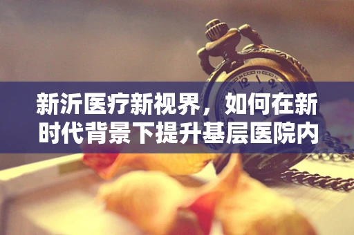 新沂医疗新视界，如何在新时代背景下提升基层医院内科诊疗水平？