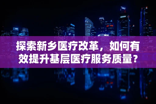 探索新乡医疗改革，如何有效提升基层医疗服务质量？