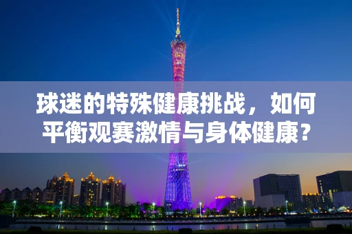 球迷的特殊健康挑战，如何平衡观赛激情与身体健康？