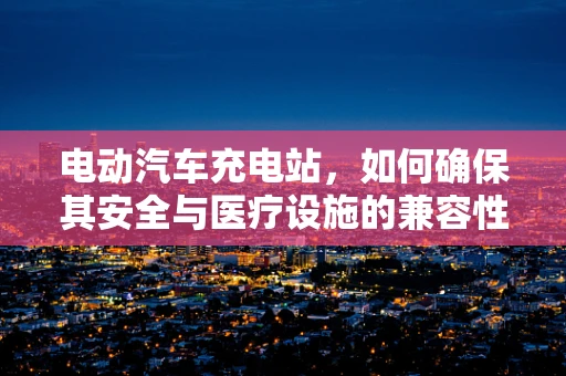 电动汽车充电站，如何确保其安全与医疗设施的兼容性？