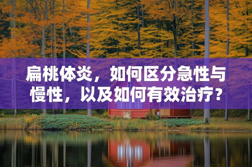 扁桃体炎，如何区分急性与慢性，以及如何有效治疗？