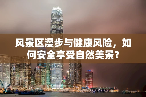 风景区漫步与健康风险，如何安全享受自然美景？
