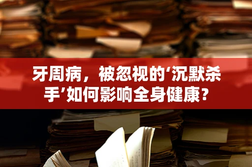 牙周病，被忽视的‘沉默杀手’如何影响全身健康？