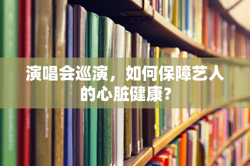 演唱会巡演，如何保障艺人的心脏健康？