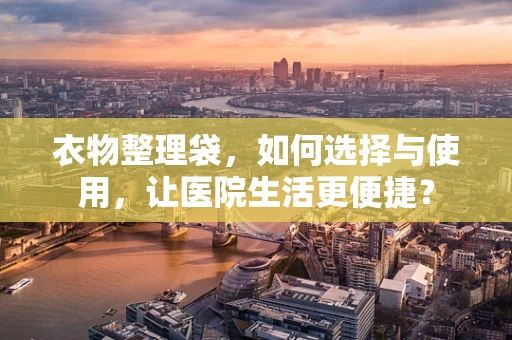 衣物整理袋，如何选择与使用，让医院生活更便捷？