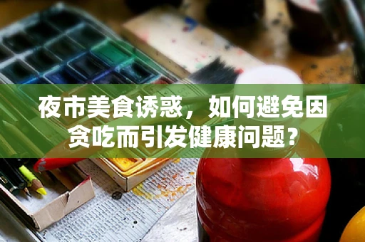 夜市美食诱惑，如何避免因贪吃而引发健康问题？