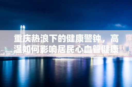 重庆热浪下的健康警钟，高温如何影响居民心血管健康？