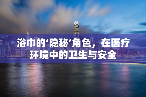 浴巾的‘隐秘’角色，在医疗环境中的卫生与安全