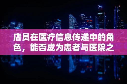 店员在医疗信息传递中的角色，能否成为患者与医院之间的桥梁？