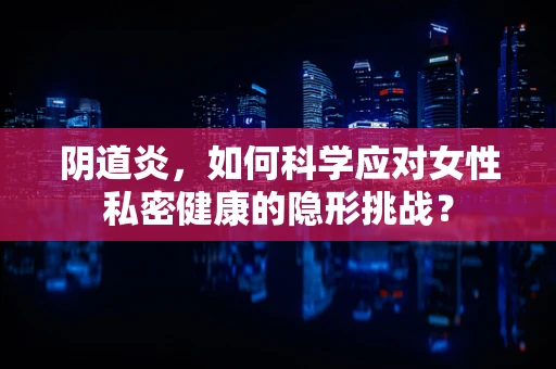 阴道炎，如何科学应对女性私密健康的隐形挑战？