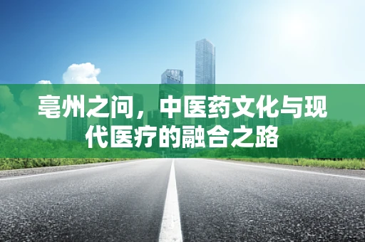 亳州之问，中医药文化与现代医疗的融合之路