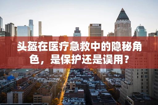 头盔在医疗急救中的隐秘角色，是保护还是误用？