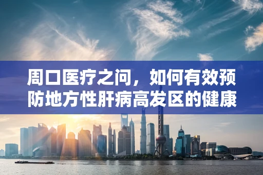周口医疗之问，如何有效预防地方性肝病高发区的健康风险？