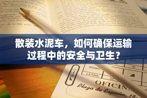 散装水泥车，如何确保运输过程中的安全与卫生？