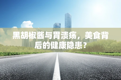 黑胡椒酱与胃溃疡，美食背后的健康隐患？