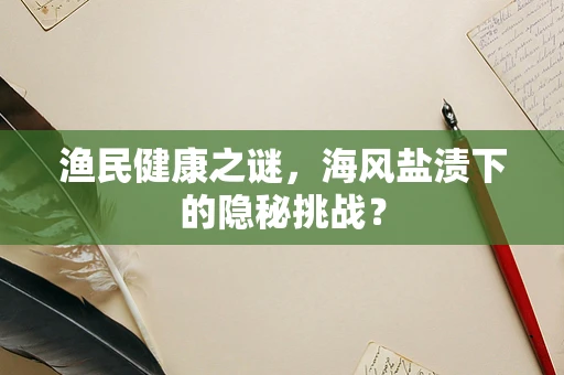 渔民健康之谜，海风盐渍下的隐秘挑战？
