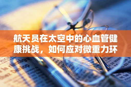 航天员在太空中的心血管健康挑战，如何应对微重力环境下的心脏变化？