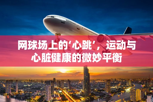 网球场上的‘心跳’，运动与心脏健康的微妙平衡