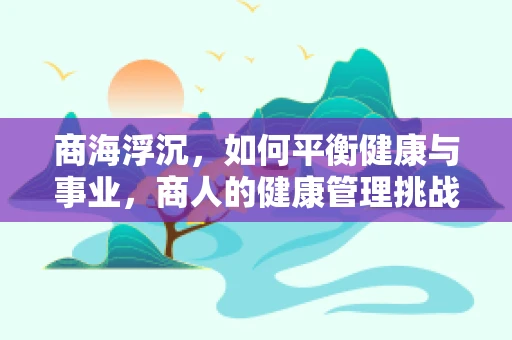 商海浮沉，如何平衡健康与事业，商人的健康管理挑战？