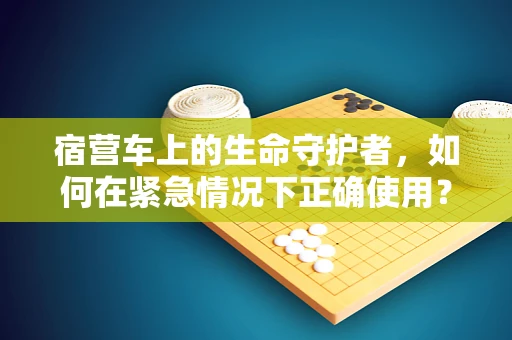宿营车上的生命守护者，如何在紧急情况下正确使用？