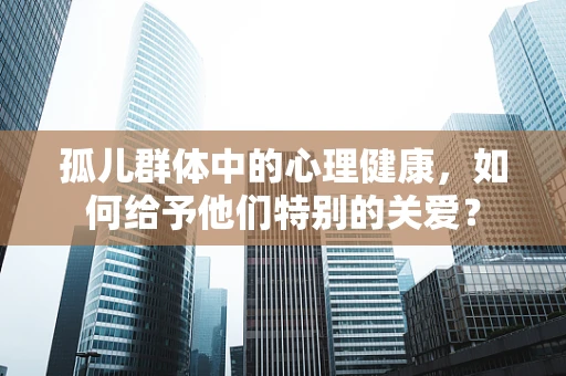 孤儿群体中的心理健康，如何给予他们特别的关爱？